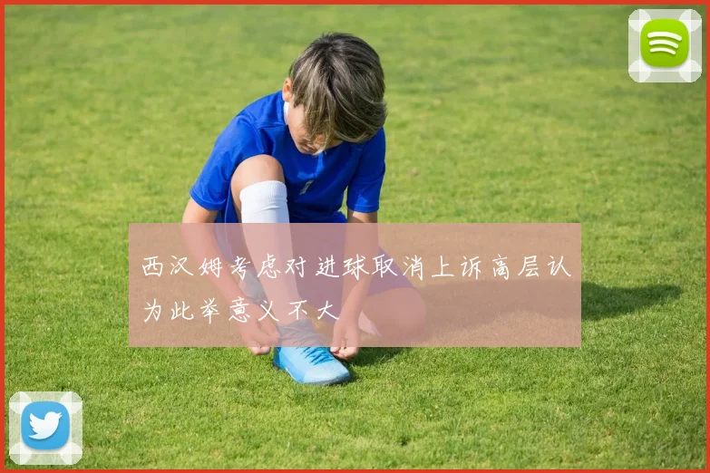 西汉姆考虑对进球取消上诉高层认为此举意义不大