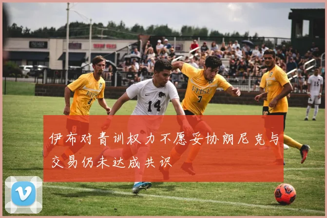 伊布对青训权力不愿妥协朗尼克与交易仍未达成共识