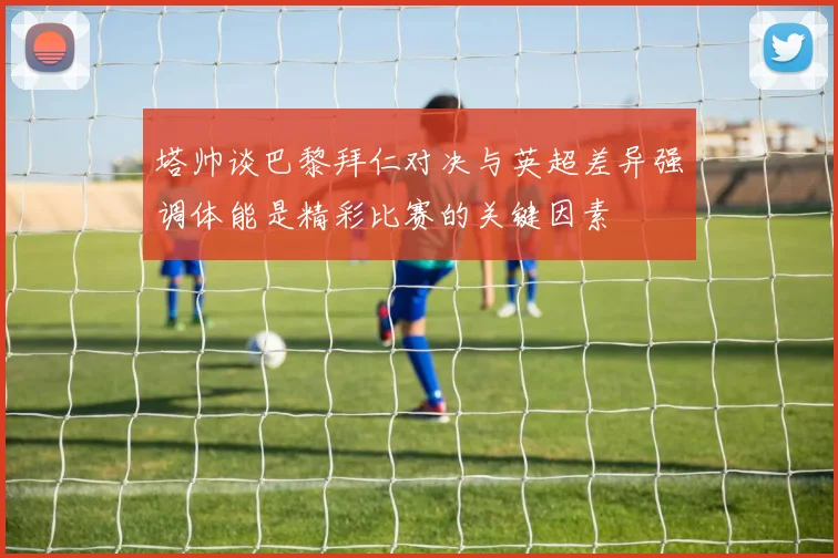 塔帅谈巴黎拜仁对决与英超差异强调体能是精彩比赛的关键因素
