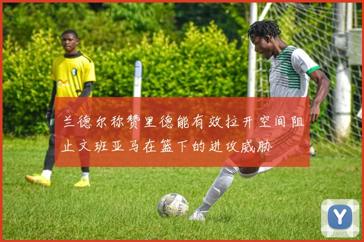 兰德尔称赞里德能有效拉开空间阻止文班亚马在篮下的进攻威胁