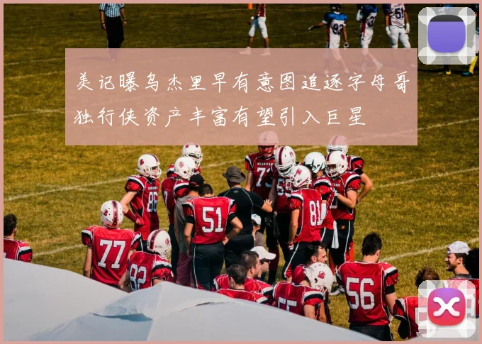 美记曝乌杰里早有意图追逐字母哥独行侠资产丰富有望引入巨星