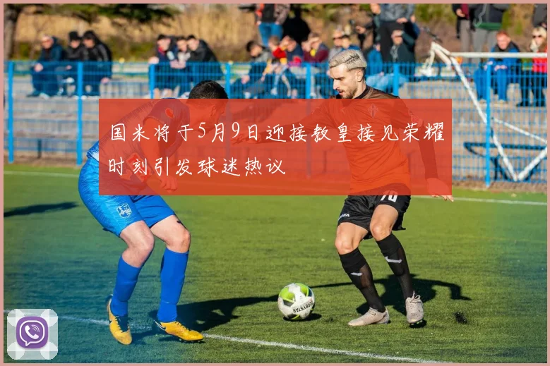国米将于5月9日迎接教皇接见荣耀时刻引发球迷热议