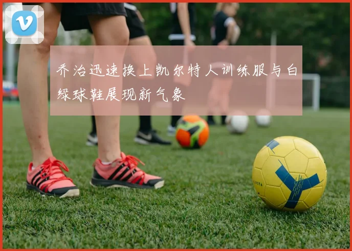 乔治迅速换上凯尔特人训练服与白绿球鞋展现新气象