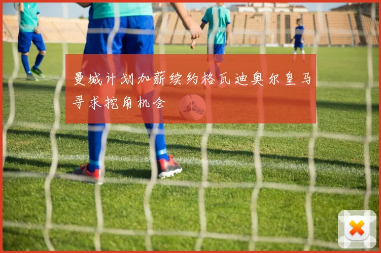 曼城计划加薪续约格瓦迪奥尔皇马寻求挖角机会