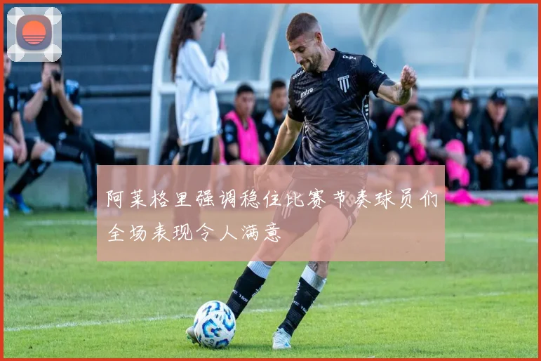 阿莱格里强调稳住比赛节奏球员们全场表现令人满意