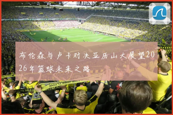 布伦森与卢卡对决亚历山大展望2026年篮球未来之路
