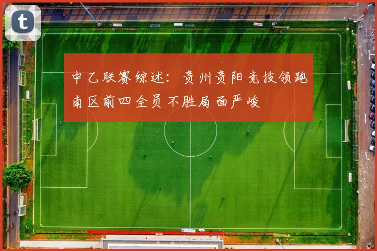 中乙联赛综述：贵州贵阳竞技领跑南区前四全员不胜局面严峻