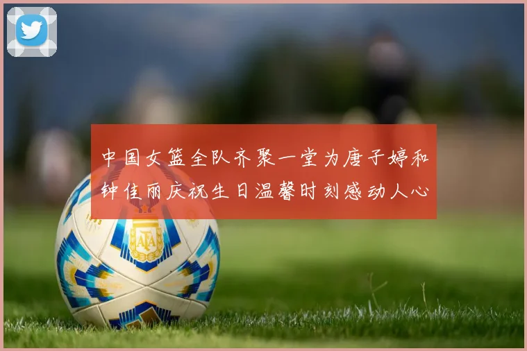 中国女篮全队齐聚一堂为唐子婷和钟佳丽庆祝生日温馨时刻感动人心
